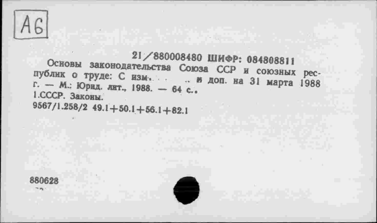 ﻿Ä6
21/880008480 ШИФР: 08480ЯЯ11
Основы законодательства Соючя ccd „ публик о труде- С изм	- ССР И союзных pec-
г. - М.: ЮрРЛ /	- 64 с. Д°П- На 31	1988
1.СССР. Законы.
9567/1.258/2 49.1+50.1+56.1+82.1
880628